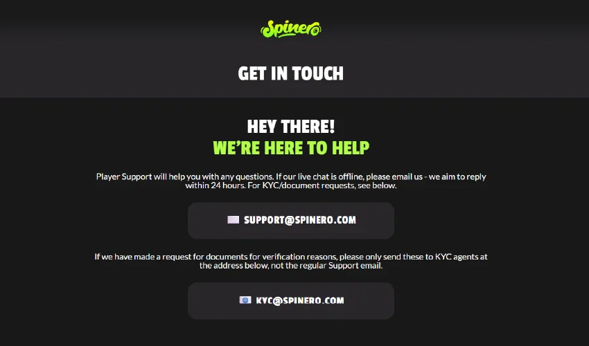 Spinero casino kundtjänst. Spinero get in touch. Hey there! We're here to help. Player support will help you with any questions. If our live chat is offline, please email us - we aim to reply within 24 hours. For KYC/document requests, see below. Support@spinero.com. If we have made a request for documents for verification reasons, please only send these to KYC agents at the adress below, not the regular support email. KYC@spinero.com.